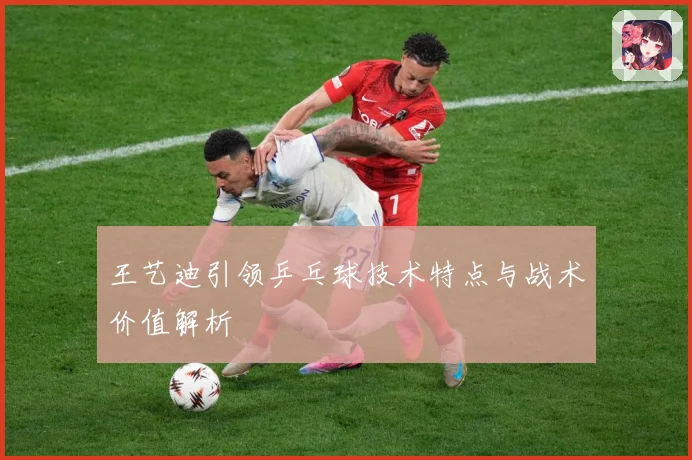 王艺迪引领乒乓球技术特点与战术价值解析