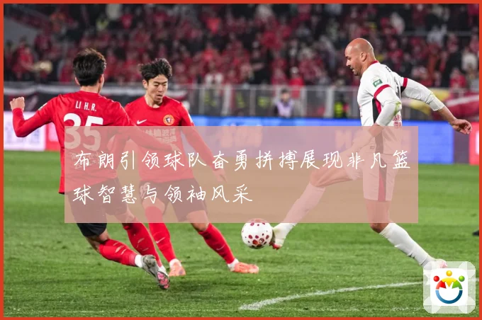 布朗引领球队奋勇拼搏展现非凡篮球智慧与领袖风采