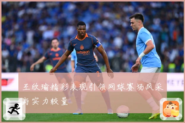 王欣瑜精彩表现引领网球赛场风采与实力较量