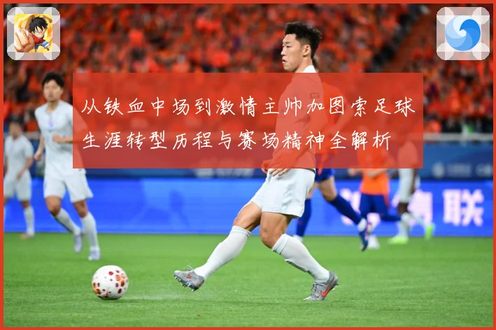 从铁血中场到激情主帅加图索足球生涯转型历程与赛场精神全解析
