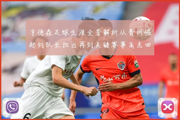 亨德森足球生涯全景解析从青训崛起到队长担当再到关键赛事高光回顾