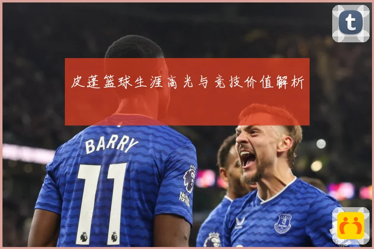 皮蓬篮球生涯高光与竞技价值解析