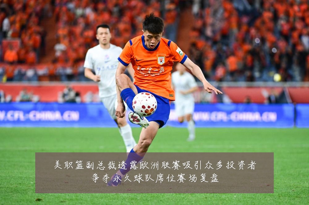 美职篮副总裁透露欧洲联赛吸引众多投资者争夺永久球队席位赛场复盘