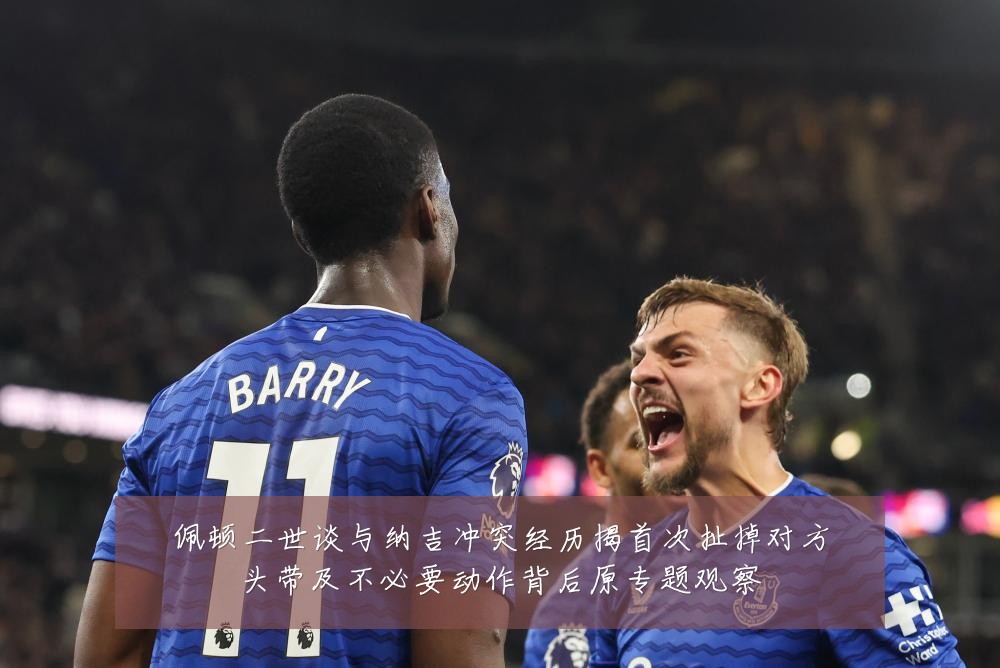 佩顿二世谈与纳吉冲突经历揭首次扯掉对方头带及不必要动作背后原专题观察